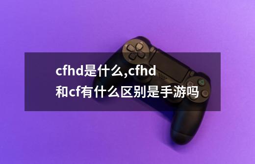 cfhd是什么,cfhd和cf有什么区别是手游吗-第1张-游戏信息-泓泰