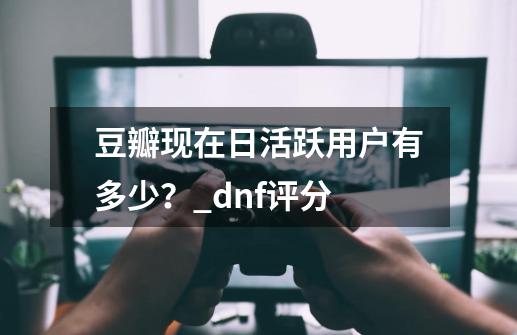 豆瓣现在日活跃用户有多少？_dnf评分-第1张-游戏信息-泓泰