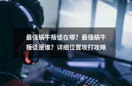 最强蜗牛叛徒在哪？最强蜗牛叛徒是谁？详细位置攻打攻略-第1张-游戏信息-泓泰