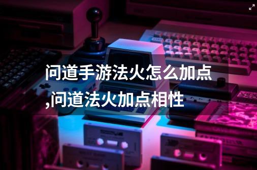 问道手游法火怎么加点,问道法火加点相性-第1张-游戏信息-泓泰