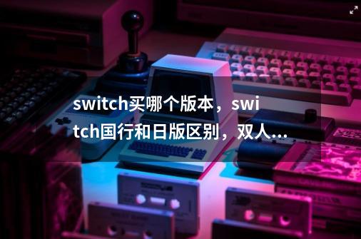 switch买哪个版本，switch国行和日版区别，双人/体感游戏卡推荐-第1张-游戏信息-泓泰