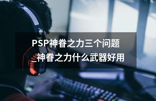 PSP神眷之力三个问题_神眷之力什么武器好用-第1张-游戏信息-泓泰