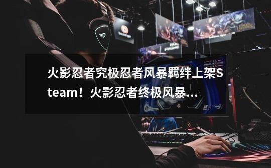 火影忍者究极忍者风暴羁绊上架Steam！火影忍者终极风暴羁绊PC配置-第1张-游戏信息-泓泰