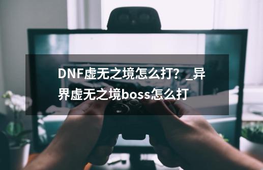 DNF虚无之境怎么打？_异界虚无之境boss怎么打-第1张-游戏信息-泓泰