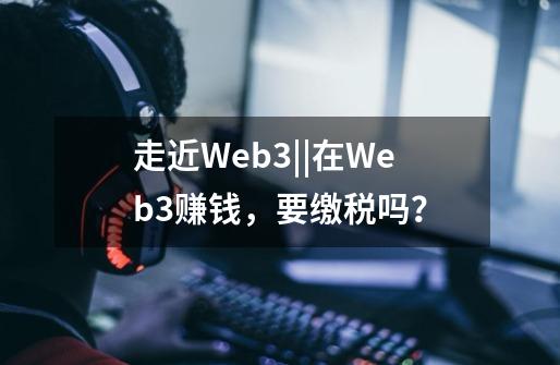 走近Web3||在Web3赚钱，要缴税吗？-第1张-游戏信息-泓泰