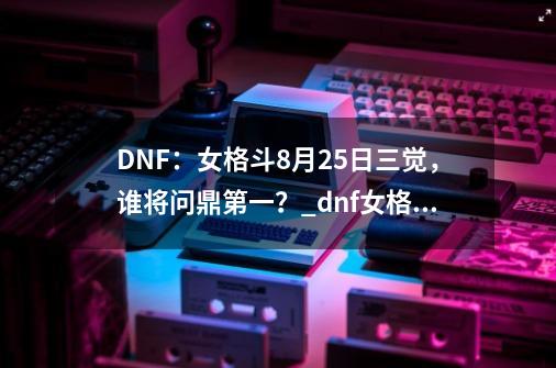 DNF：女格斗8月25日三觉，谁将问鼎第一？_dnf女格斗家哪个职业最厉害-第1张-游戏信息-泓泰