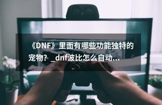 《DNF》里面有哪些功能独特的宠物？_dnf波比怎么自动喊话-第1张-游戏信息-泓泰