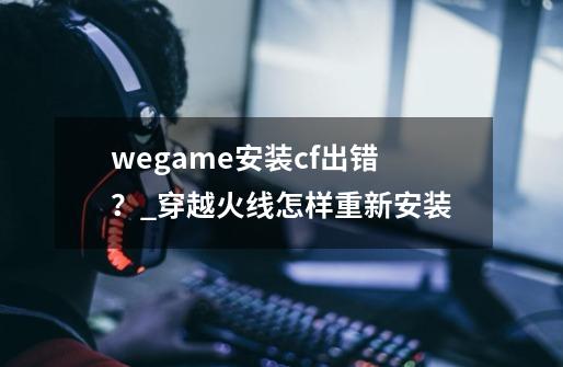 wegame安装cf出错？_穿越火线怎样重新安装-第1张-游戏信息-泓泰