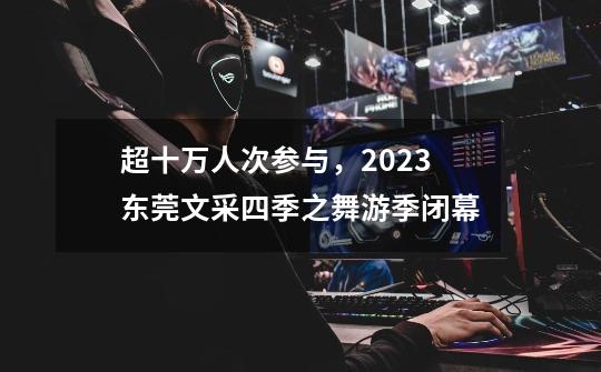 超十万人次参与，2023东莞文采四季之舞游季闭幕-第1张-游戏信息-泓泰