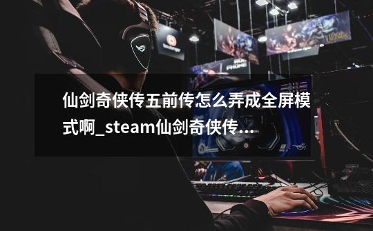 仙剑奇侠传五前传怎么弄成全屏模式啊_steam仙剑奇侠传五怎么调全屏-第1张-游戏信息-泓泰