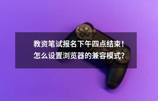 教资笔试报名下午四点结束！怎么设置浏览器的兼容模式？-第1张-游戏信息-泓泰