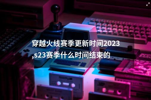 穿越火线赛季更新时间2023,s23赛季什么时间结束的-第1张-游戏信息-泓泰