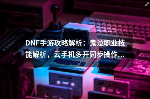 DNF手游攻略解析：鬼泣职业技能解析，云手机多开同步操作教程！-第1张-游戏信息-泓泰