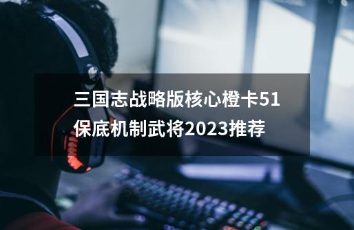 三国志战略版核心橙卡5+1保底机制武将2023推荐-第1张-游戏信息-泓泰