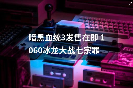 暗黑血统3发售在即 1060冰龙大战七宗罪-第1张-游戏信息-泓泰