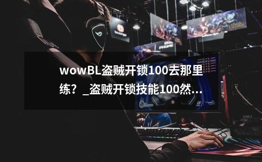 wowBL盗贼开锁100+去那里练？_盗贼开锁技能100然后怎么练好-第1张-游戏信息-泓泰