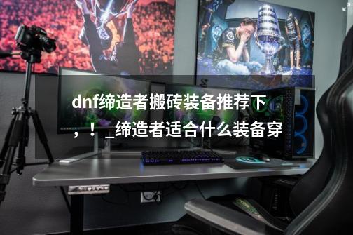 dnf缔造者搬砖装备推荐下，！_缔造者适合什么装备穿-第1张-游戏信息-泓泰