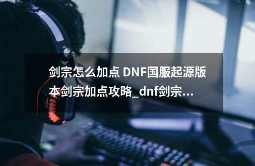 剑宗怎么加点 DNF国服起源版本剑宗加点攻略_dnf剑宗110级加点-第1张-游戏信息-泓泰