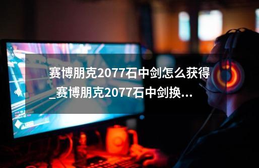 赛博朋克2077石中剑怎么获得_赛博朋克2077石中剑换颜色-第1张-游戏信息-泓泰