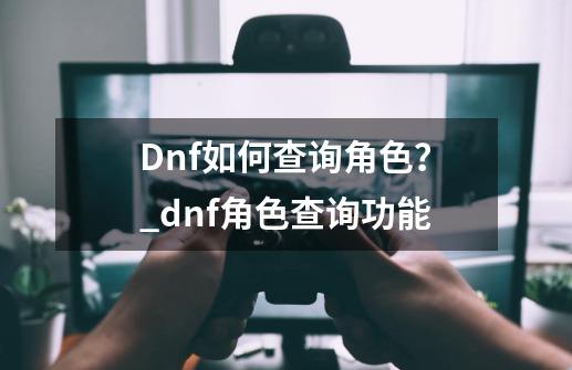 Dnf如何查询角色？_dnf角色查询功能-第1张-游戏信息-泓泰