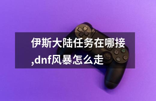 伊斯大陆任务在哪接,dnf风暴怎么走-第1张-游戏信息-泓泰