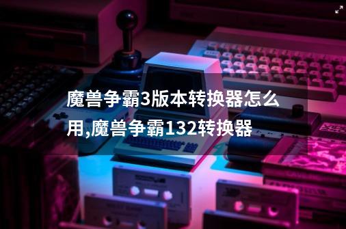 魔兽争霸3版本转换器怎么用,魔兽争霸132转换器-第1张-游戏信息-泓泰