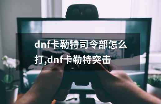 dnf卡勒特司令部怎么打,dnf卡勒特突击-第1张-游戏信息-泓泰