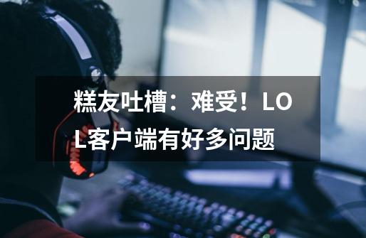 糕友吐槽：难受！LOL客户端有好多问题-第1张-游戏信息-泓泰