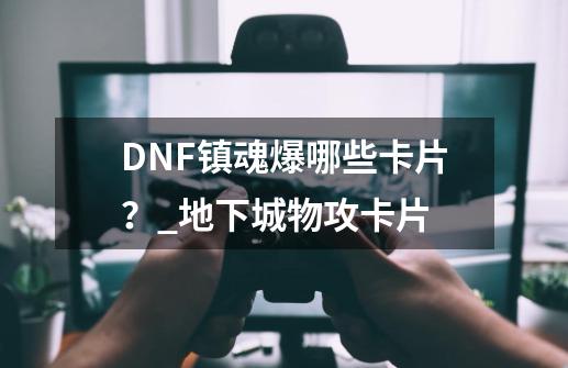 DNF镇魂爆哪些卡片？_地下城物攻卡片-第1张-游戏信息-泓泰