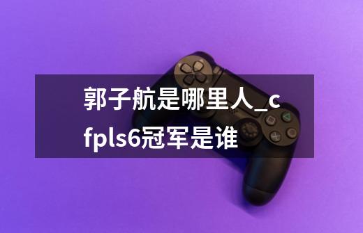 郭子航是哪里人_cfpls6冠军是谁-第1张-游戏信息-泓泰