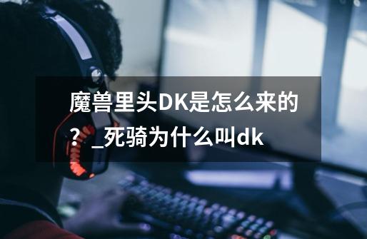 魔兽里头DK是怎么来的？_死骑为什么叫dk-第1张-游戏信息-泓泰