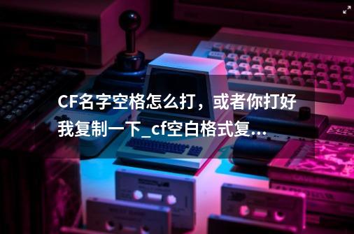 CF名字空格怎么打，或者你打好我复制一下_cf空白格式复制-第1张-游戏信息-泓泰