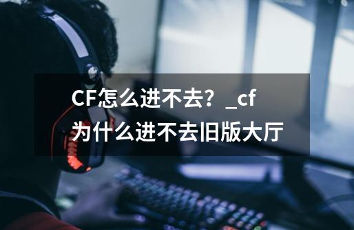 CF怎么进不去？_cf为什么进不去旧版大厅-第1张-游戏信息-泓泰