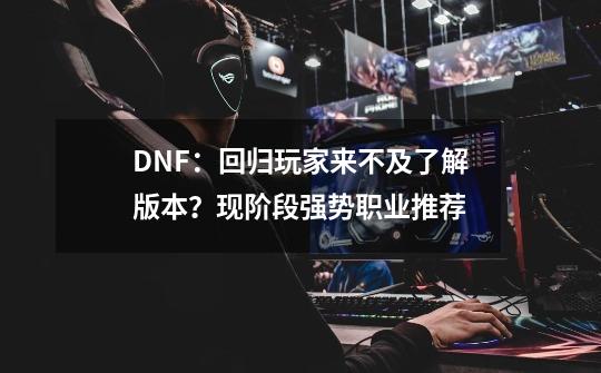 DNF：回归玩家来不及了解版本？现阶段强势职业推荐-第1张-游戏信息-泓泰