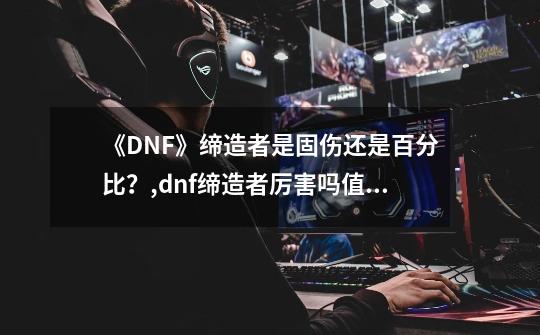 《DNF》缔造者是固伤还是百分比？,dnf缔造者厉害吗值得买吗-第1张-游戏信息-泓泰