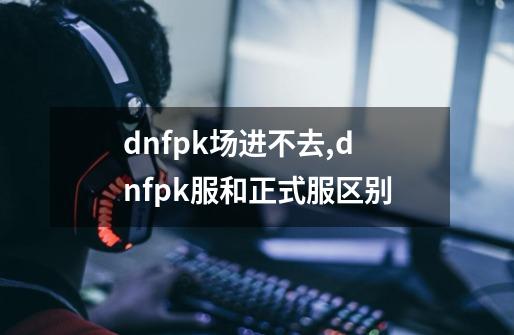 dnfpk场进不去,dnfpk服和正式服区别-第1张-游戏信息-泓泰