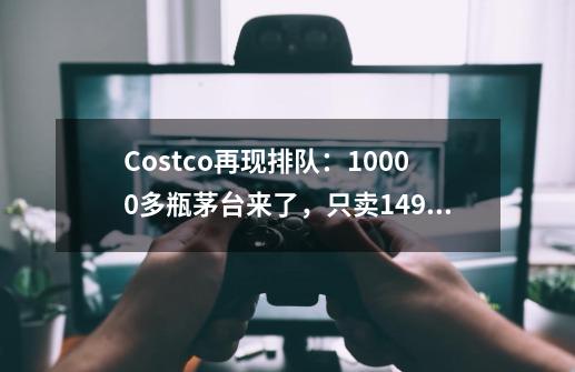 Costco再现排队：10000多瓶茅台来了，只卖1499元！网友：又得去办会员卡-第1张-游戏信息-泓泰