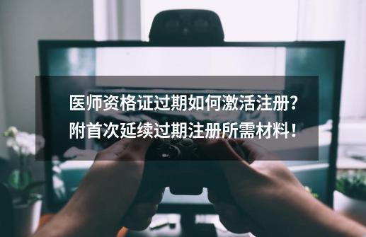 医师资格证过期如何激活注册？附首次/延续/过期注册所需材料！-第1张-游戏信息-泓泰