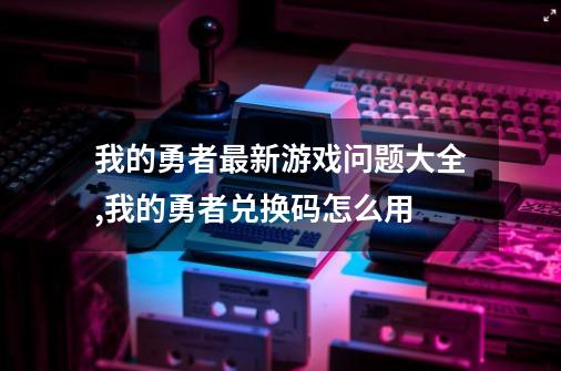 我的勇者最新游戏问题大全,我的勇者兑换码怎么用-第1张-游戏信息-泓泰