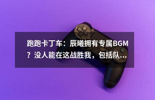 跑跑卡丁车：辰曦拥有专属BGM？没人能在这战胜我，包括队友-第1张-游戏信息-泓泰