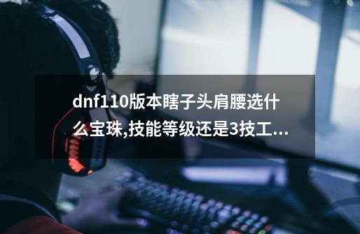 dnf110版本瞎子头肩腰选什么宝珠,技能等级还是3技工_地下城瞎子首饰附魔宝珠-第1张-游戏信息-泓泰