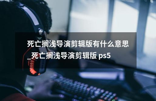 死亡搁浅导演剪辑版有什么意思_死亡搁浅导演剪辑版 ps5-第1张-游戏信息-泓泰