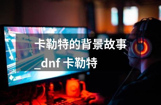 卡勒特的背景故事_dnf 卡勒特-第1张-游戏信息-泓泰