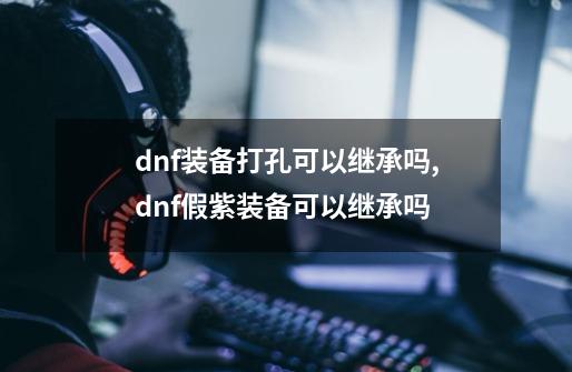 dnf装备打孔可以继承吗,dnf假紫装备可以继承吗-第1张-游戏信息-泓泰