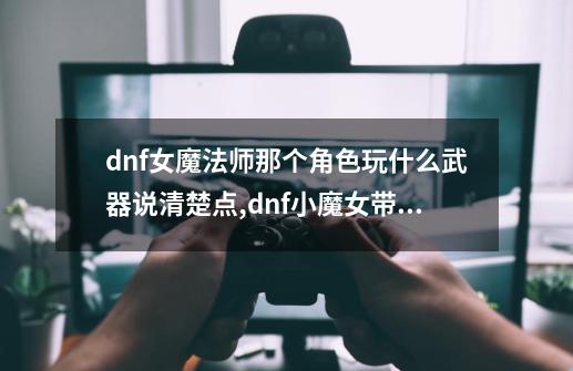 dnf女魔法师那个角色玩什么武器说清楚点,dnf小魔女带什么武器-第1张-游戏信息-泓泰