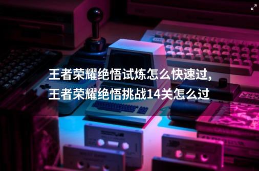 王者荣耀绝悟试炼怎么快速过,王者荣耀绝悟挑战14关怎么过-第1张-游戏信息-泓泰