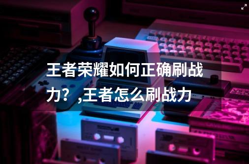 王者荣耀如何正确刷战力？,王者怎么刷战力?-第1张-游戏信息-泓泰