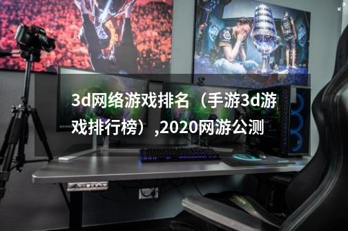 3d网络游戏排名（手游3d游戏排行榜）,2020网游公测-第1张-游戏信息-泓泰