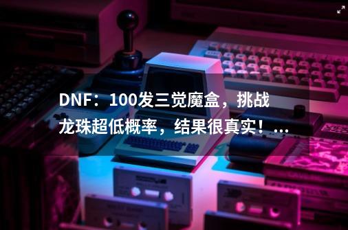 DNF：100发三觉魔盒，挑战龙珠超低概率，结果很真实！如何评价？_dnf三次觉醒装扮怎么获得-第1张-游戏信息-泓泰