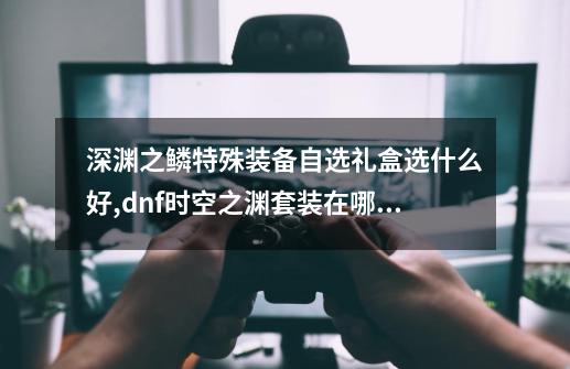 深渊之鳞特殊装备自选礼盒选什么好,dnf时空之渊套装在哪兑换-第1张-游戏信息-泓泰